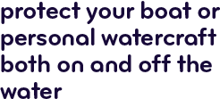Protect your boat or personal watercraft both on and off the water.