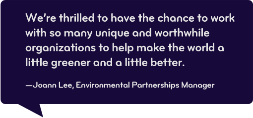 We're thrilled to have the chance to work with so many unique and worthwhile organizations to help make the world a little greener and a little greener and a little better. - Joann Leff, Environmental Partnerships Manager