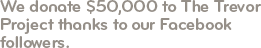 We donate $50,000 to The Trevor Project by pledging to give $10 for every 'Like' we receive on Facebook. With the Facebook community's help, we reach our $50,000 donation goal in a couple of weeks.