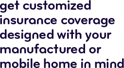 Get customized insurance coverage designed with your manufactured or mobile home in mind.