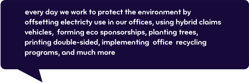 Every day we work to protect the environment by offsetting electricity use in our offices, using hybrid claims vehicles, forming eco sponsorships, planting trees, printing double-sided, implementing office recycling programs, and much more.